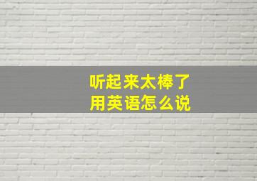 听起来太棒了 用英语怎么说